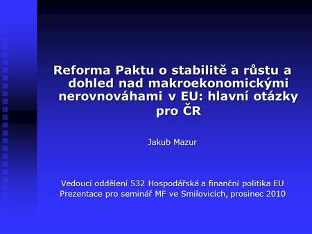 Reforma Paktu o stabilitě a růstu a dohled nad makroekonomickými nerovnováhami v EU: hlavní otázky pro ČR Jakub Mazur Vedoucí oddělení 532 Hospodářská.