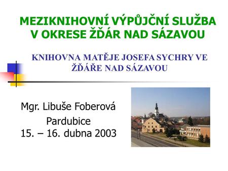 MEZIKNIHOVNÍ VÝPŮJČNÍ SLUŽBA V OKRESE ŽĎÁR NAD SÁZAVOU Mgr. Libuše Foberová Pardubice 15. – 16. dubna 2003 KNIHOVNA MATĚJE JOSEFA SYCHRY VE ŽĎÁŘE NAD SÁZAVOU.