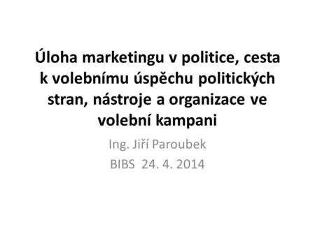 Úloha marketingu v politice, cesta k volebnímu úspěchu politických stran, nástroje a organizace ve volební kampani Ing. Jiří Paroubek BIBS 24. 4. 2014.