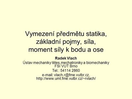 Vymezení předmětu statika, základní pojmy, síla, moment síly k bodu a ose Radek Vlach Ústav mechaniky těles,mechatroniky a biomechaniky FSI VUT Brno Tel.: