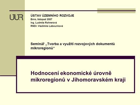 Hodnocení ekonomické úrovně mikroregionů v Jihomoravském kraji ÚSTAV ÚZEMNÍHO ROZVOJE Brno, listopad 2007 Ing. Ludmila Rohrerová RNDr. Vladimíra Labounková.