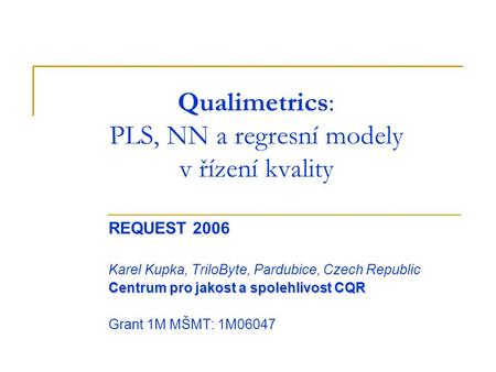 Qualimetrics: PLS, NN a regresní modely v řízení kvality REQUEST 2006 Karel Kupka, TriloByte, Pardubice, Czech Republic Centrum pro jakost a spolehlivost.