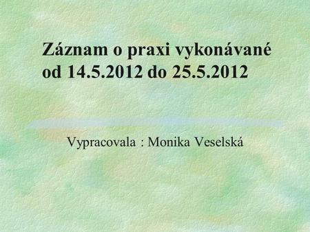Záznam o praxi vykonávané od 14.5.2012 do 25.5.2012 Vypracovala : Monika Veselská.