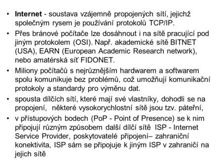 •Internet - soustava vzájemně propojených sítí, jejichž společným rysem je používání protokolů TCP/IP. •Přes bránové počítače lze dosáhnout i na sítě pracující.
