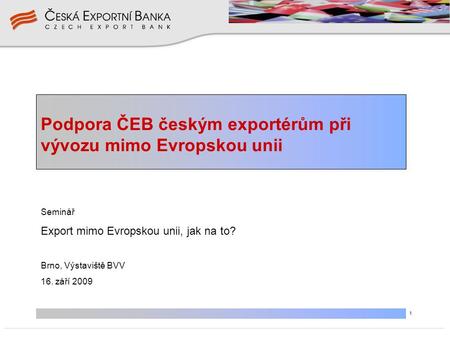 1 Podpora ČEB českým exportérům při vývozu mimo Evropskou unii Seminář Export mimo Evropskou unii, jak na to? Brno, Výstaviště BVV 16. září 2009.