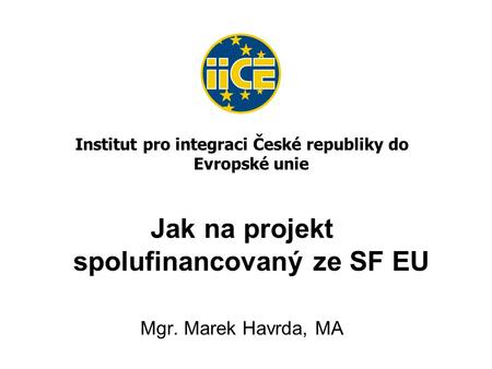Institut pro integraci České republiky do Evropské unie Jak na projekt spolufinancovaný ze SF EU Mgr. Marek Havrda, MA.