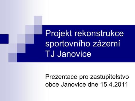 Projekt rekonstrukce sportovního zázemí TJ Janovice Prezentace pro zastupitelstvo obce Janovice dne 15.4.2011.