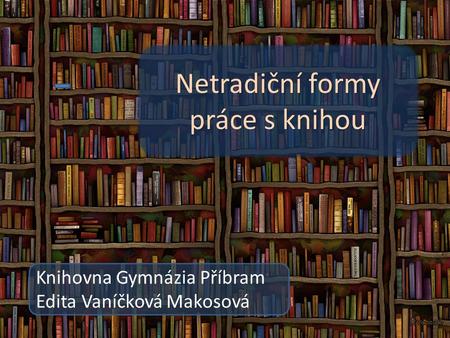 Netradiční formy práce s knihou Knihovna Gymnázia Příbram Netradiční formy práce s knihou Knihovna Gymnázia Příbram Edita Vaníčková Makosová.