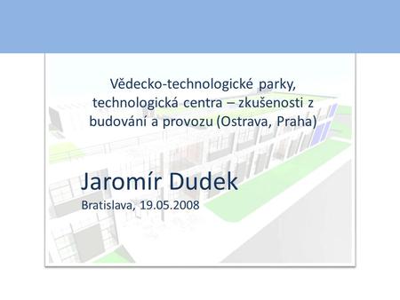 Vědecko-technologické parky, technologická centra – zkušenosti z budování a provozu (Ostrava, Praha) Jaromír Dudek Bratislava, 19.05.2008.
