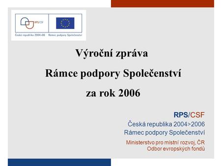 RPS/CSF Česká republika 2004>2006 Rámec podpory Společenství Ministerstvo pro místní rozvoj, ČR Odbor evropských fondů Výroční zpráva Rámce podpory Společenství.