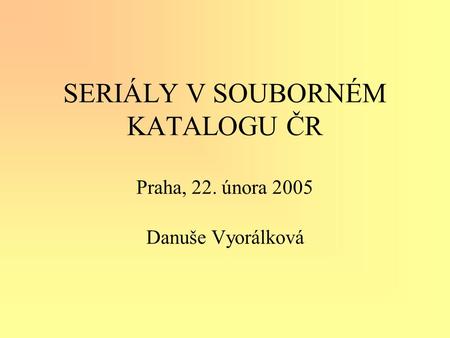 SERIÁLY V SOUBORNÉM KATALOGU ČR Praha, 22. února 2005 Danuše Vyorálková.
