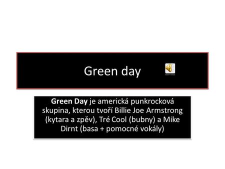 Green day Green Day je americká punkrocková skupina, kterou tvoří Billie Joe Armstrong (kytara a zpěv), Tré Cool (bubny) a Mike Dirnt (basa + pomocné vokály)