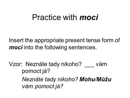 Practice with moci Insert the appropriate present tense form of moci into the following sentences. Vzor: Neznáte tady nikoho? ___ vám pomoct já? Neznáte.