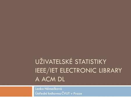 UŽIVATELSKÉ STATISTIKY IEEE/IET ELECTRONIC LIBRARY A ACM DL Lenka Němečková Ústřední knihovna ČVUT v Praze.