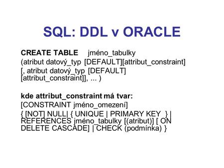 SQL: DDL v ORACLE CREATE TABLE jméno_tabulky (atribut datový_typ [DEFAULT][attribut_constraint] [, atribut datový_typ [DEFAULT] [attribut_constraint]],...