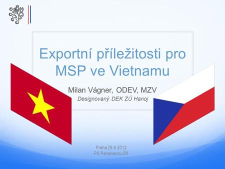 Exportní příležitosti pro MSP ve Vietnamu Milan Vágner, ODEV, MZV Designovaný DEK ZÚ Hanoj Praha 29.6.2012 PS Parlamentu ČR.