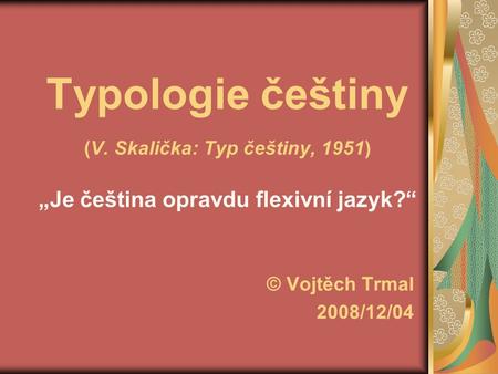 Typologie češtiny (V. Skalička: Typ češtiny, 1951) „Je čeština opravdu flexivní jazyk?“ © Vojtěch Trmal 2008/12/04.