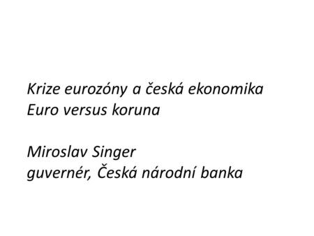 Krize eurozóny a česká ekonomika Euro versus koruna Miroslav Singer guvernér, Česká národní banka.