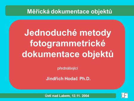 Ústí nad Labem, 12.11. 2004 Jednoduché metody fotogrammetrické dokumentace objektů přednášející Jindřich Hodač Ph.D. Měřická dokumentace objektů.