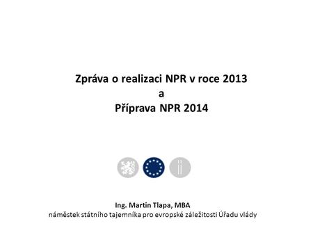 Zpráva o realizaci NPR v roce 2013 a Příprava NPR 2014 Ing. Martin Tlapa, MBA náměstek státního tajemníka pro evropské záležitosti Úřadu vlády.