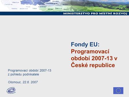 Fondy EU: Programovací období 2007-13 v České republice Programovací období 2007-13 z pohledu podnikatele Olomouc, 22.6. 2007.