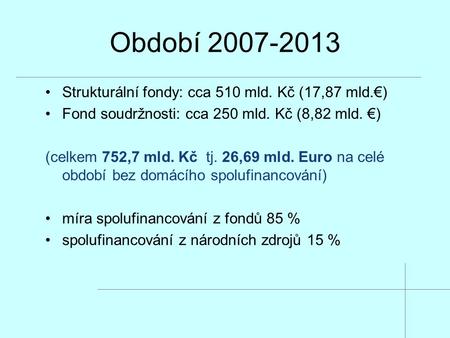 Období 2007-2013 Strukturální fondy: cca 510 mld. Kč (17,87 mld.€) Fond soudržnosti: cca 250 mld. Kč (8,82 mld. €) (celkem 752,7 mld. Kč tj. 26,69 mld.