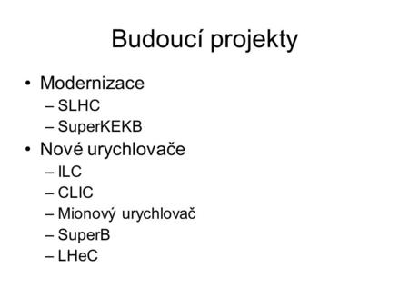 Budoucí projekty Modernizace –SLHC –SuperKEKB Nové urychlovače –ILC –CLIC –Mionový urychlovač –SuperB –LHeC.