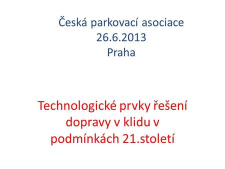 Česká parkovací asociace 26.6.2013 Praha Technologické prvky řešení dopravy v klidu v podmínkách 21.století.