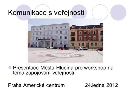 Komunikace s veřejností Presentace Města Hlučína pro workshop na téma zapojování veřejnosti Praha Americké centrum 24.ledna 2012.