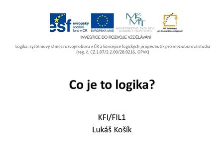 Co je to logika? KFI/FIL1 Lukáš Košík Logika: systémový rámec rozvoje oboru v ČR a koncepce logických propedeutik pro mezioborová studia (reg. č. CZ.1.07/2.2.00/28.0216,