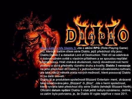 Něco málo o hře Diablo 3: Jde o akční RPG (Role-Playing Game) hru, která je dalším dílem série Diablo, jejíž předchozí díly jsou: Diablo,Diablo 2 a datadisk.