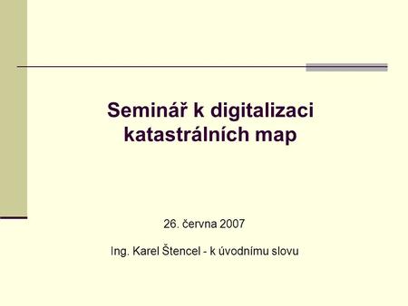 Seminář k digitalizaci katastrálních map 26. června 2007 Ing. Karel Štencel - k úvodnímu slovu.