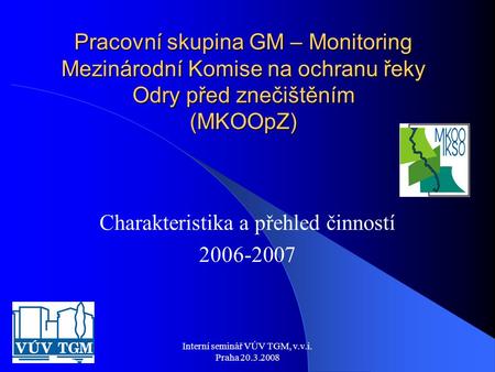 Interní seminář VÚV TGM, v.v.i. Praha 20.3.2008 Pracovní skupina GM – Monitoring Mezinárodní Komise na ochranu řeky Odry před znečištěním (MKOOpZ) Charakteristika.