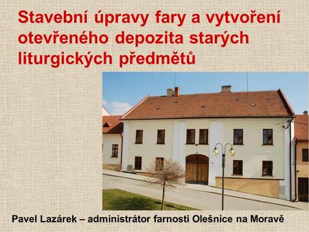 Stavební úpravy fary a vytvoření otevřeného depozita starých liturgických předmětů Pavel Lazárek – administrátor farnosti Olešnice na Moravě.