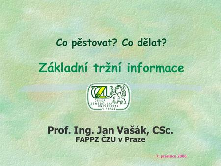 Co pěstovat? Co dělat? Základní tržní informace Prof. Ing. Jan Vašák, CSc. FAPPZ ČZU v Praze 7. prosince 2006.