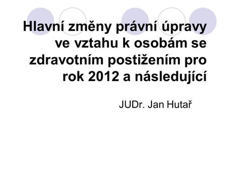 Hlavní změny právní úpravy ve vztahu k osobám se zdravotním postižením pro rok 2012 a následující JUDr. Jan Hutař.