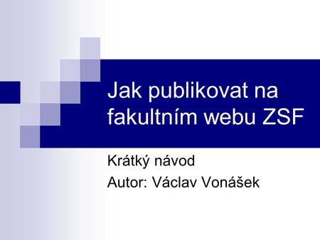 Jak publikovat na fakultním webu ZSF Krátký návod Autor: Václav Vonášek.