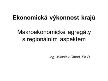 Ekonomická výkonnost krajů Makroekonomické agregáty s regionálním aspektem Ing. Miloslav Chlad, Ph.D.