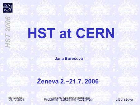 Problémy fyzikálního vzděláváníJ.Burešová 26.10.2006 HST 2006 26.10.2006Problémy fyzikálního vzdělávání HST at CERN Ženeva 2.−21.7. 2006 Jana Burešová.