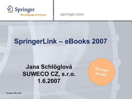 Springer.com SpringerLink – eBooks 2007 Springer ebooks *Updated Mar 2007 Jana Schlöglová SUWECO CZ, s.r.o. 1.6.2007.