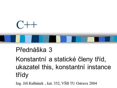 C++ Přednáška 3 Konstantní a statické členy tříd, ukazatel this, konstantní instance třídy Ing. Jiří Kulhánek , kat. 352, VŠB TU Ostrava 2004.
