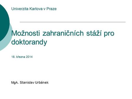 Univerzita Karlova v Praze Možnosti zahraničních stáží pro doktorandy 18. března 2014 MgA. Stanislav Urbánek.