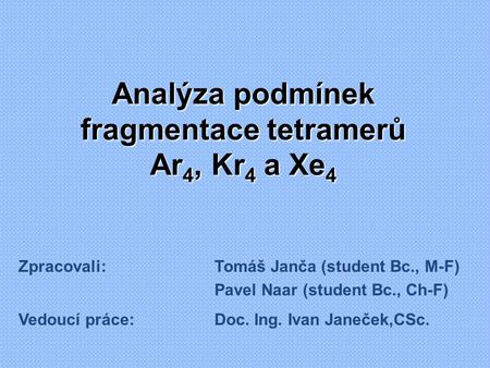 Analýza podmínek fragmentace tetramerů Ar 4, Kr 4 a Xe 4 Zpracovali:Tomáš Janča (student Bc., M-F) Pavel Naar (student Bc., Ch-F) Vedoucí práce:Doc. Ing.