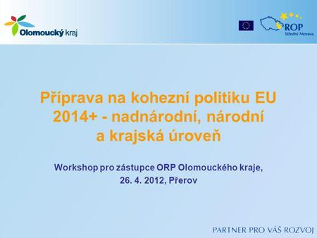 Příprava na kohezní politiku EU 2014+ - nadnárodní, národní a krajská úroveň Workshop pro zástupce ORP Olomouckého kraje, 26. 4. 2012, Přerov.