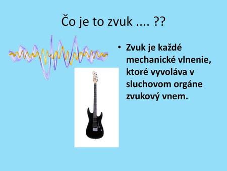 Čo je to zvuk .... ?? Zvuk je každé mechanické vlnenie, ktoré vyvoláva v sluchovom orgáne zvukový vnem.