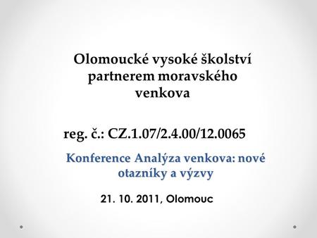 Konference Analýza venkova: nové otazníky a výzvy Olomoucké vysoké školství partnerem moravského venkova reg. č.: CZ.1.07/2.4.00/12.0065 21. 10. 2011,