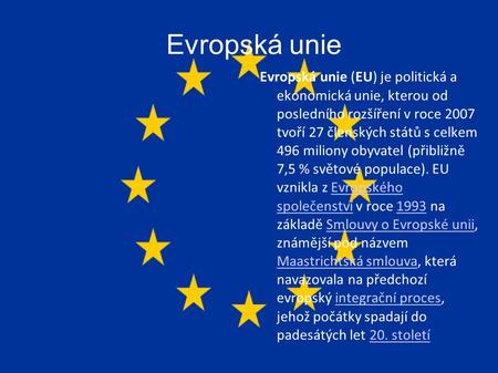 Evropská unie Evropská unie (EU) je politická a ekonomická unie, kterou od posledního rozšíření v roce 2007 tvoří 27 členských států s celkem 496 miliony.