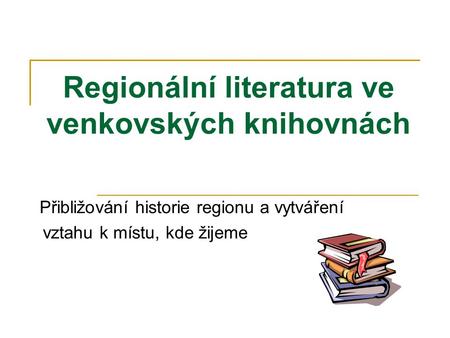Regionální literatura ve venkovských knihovnách Přibližování historie regionu a vytváření vztahu k místu, kde žijeme.