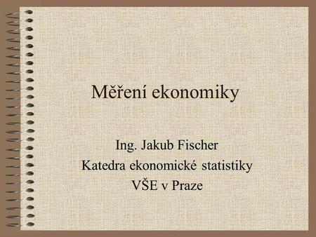 Měření ekonomiky Ing. Jakub Fischer Katedra ekonomické statistiky VŠE v Praze.