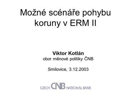 Možné scénáře pohybu koruny v ERM II Viktor Kotlán obor měnové politiky ČNB Smilovice, 3.12.2003.